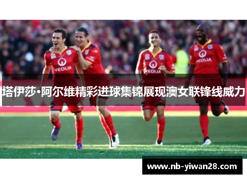 塔伊莎·阿尔维精彩进球集锦展现澳女联锋线威力 塔伊莎·阿尔维精彩进球集锦展现澳女联锋线威力
