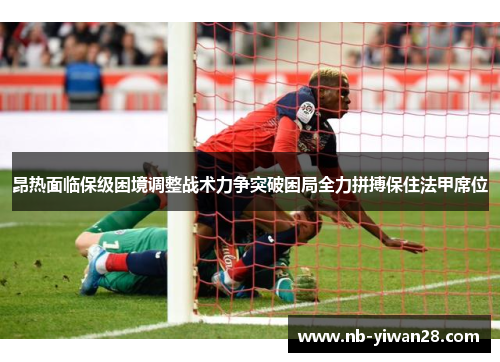 昂热面临保级困境调整战术力争突破困局全力拼搏保住法甲席位 昂热面临保级困境调整战术力争突破困局全力拼搏保住法甲席位