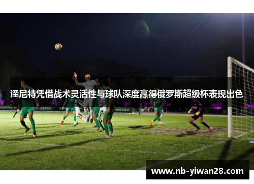 泽尼特凭借战术灵活性与球队深度赢得俄罗斯超级杯表现出色 泽尼特凭借战术灵活性与球队深度赢得俄罗斯超级杯表现出色