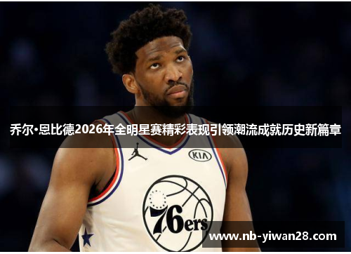 乔尔·恩比德2026年全明星赛精彩表现引领潮流成就历史新篇章 乔尔·恩比德2026年全明星赛精彩表现引领潮流成就历史新篇章