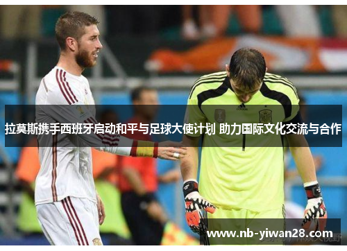 拉莫斯携手西班牙启动和平与足球大使计划 助力国际文化交流与合作 拉莫斯携手西班牙启动和平与足球大使计划 助力国际文化交流与合作