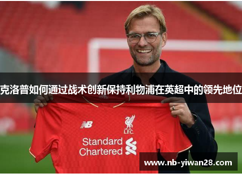 克洛普如何通过战术创新保持利物浦在英超中的领先地位 克洛普如何通过战术创新保持利物浦在英超中的领先地位