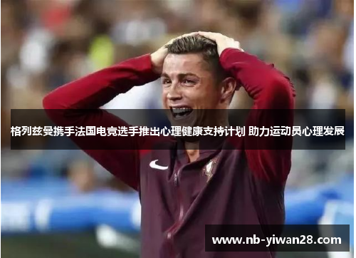 格列兹曼携手法国电竞选手推出心理健康支持计划 助力运动员心理发展 格列兹曼携手法国电竞选手推出心理健康支持计划 助力运动员心理发展