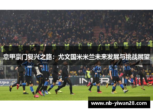 意甲豪门复兴之路:尤文国米米兰未来发展与挑战展望 意甲豪门复兴之路:尤文国米米兰未来发展与挑战展望