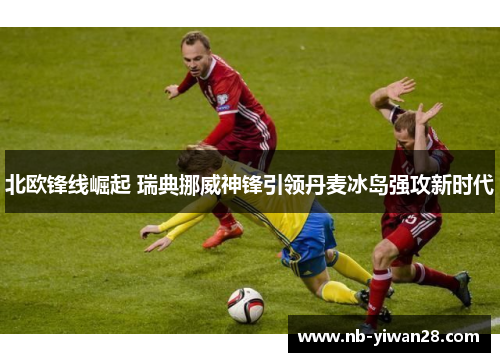 北欧锋线崛起 瑞典挪威神锋引领丹麦冰岛强攻新时代 北欧锋线崛起 瑞典挪威神锋引领丹麦冰岛强攻新时代