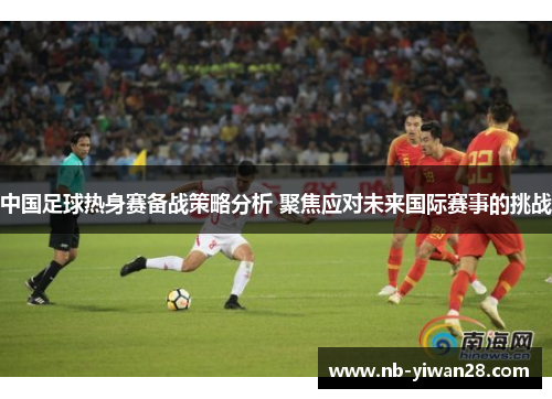 中国足球热身赛备战策略分析 聚焦应对未来国际赛事的挑战