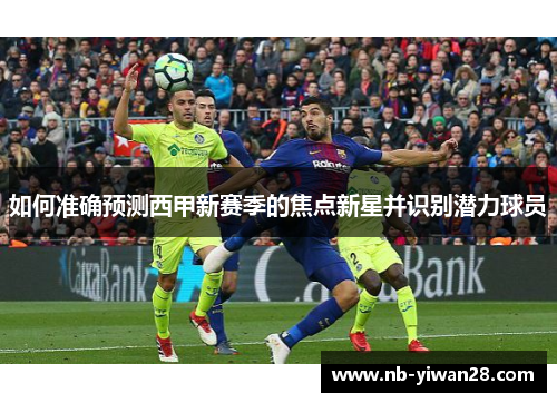 如何准确预测西甲新赛季的焦点新星并识别潜力球员 如何准确预测西甲新赛季的焦点新星并识别潜力球员