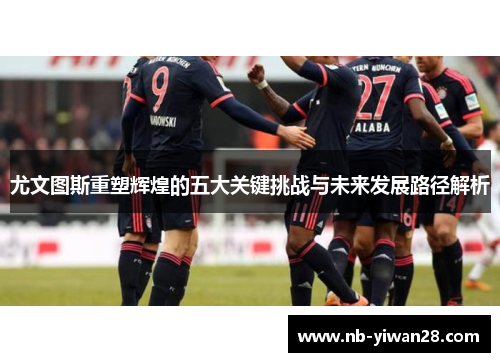 尤文图斯重塑辉煌的五大关键挑战与未来发展路径解析 尤文图斯重塑辉煌的五大关键挑战与未来发展路径解析