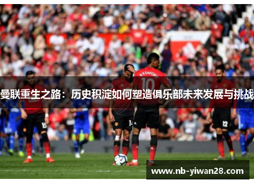 曼联重生之路:历史积淀如何塑造俱乐部未来发展与挑战 曼联重生之路:历史积淀如何塑造俱乐部未来发展与挑战