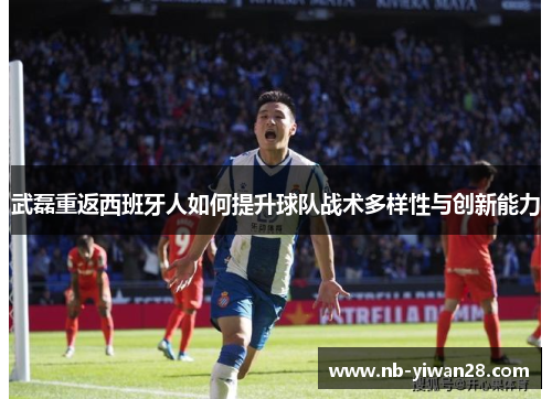 武磊重返西班牙人如何提升球队战术多样性与创新能力 武磊重返西班牙人如何提升球队战术多样性与创新能力