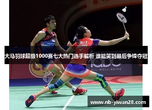 大马羽球超级1000赛七大热门选手解析 谁能笑到最后争锋夺冠 大马羽球超级1000赛七大热门选手解析 谁能笑到最后争锋夺冠