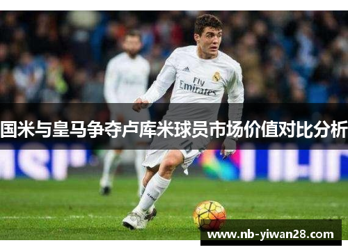国米与皇马争夺卢库米球员市场价值对比分析