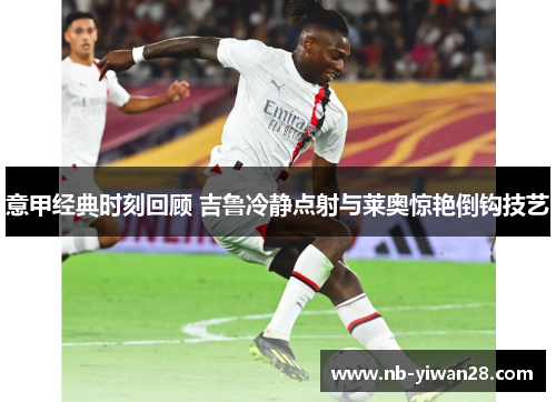 意甲经典时刻回顾 吉鲁冷静点射与莱奥惊艳倒钩技艺 意甲经典时刻回顾 吉鲁冷静点射与莱奥惊艳倒钩技艺