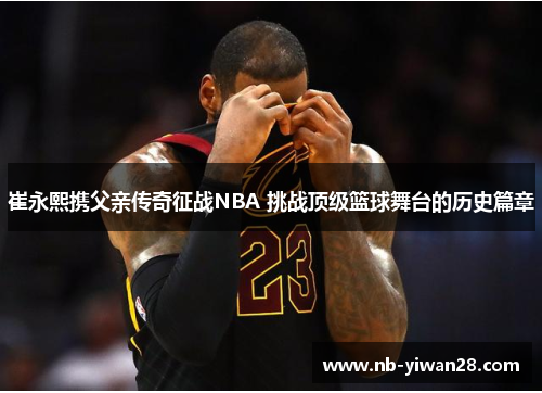 崔永熙携父亲传奇征战NBA 挑战顶级篮球舞台的历史篇章 崔永熙携父亲传奇征战NBA 挑战顶级篮球舞台的历史篇章