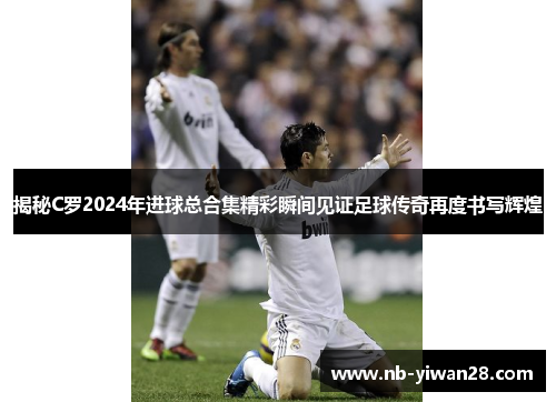 揭秘C罗2024年进球总合集精彩瞬间见证足球传奇再度书写辉煌