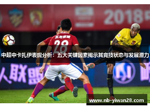 中超中卡扎伊表现分析:五大关键因素揭示其竞技状态与发展潜力 中超中卡扎伊表现分析:五大关键因素揭示其竞技状态与发展潜力