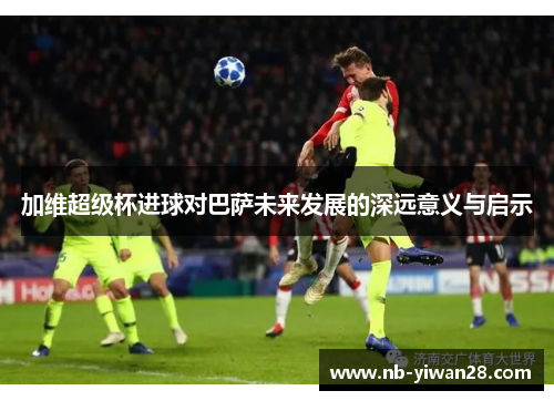 加维超级杯进球对巴萨未来发展的深远意义与启示 加维超级杯进球对巴萨未来发展的深远意义与启示
