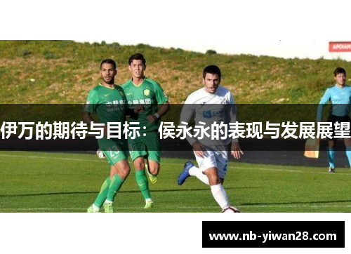 伊万的期待与目标:侯永永的表现与发展展望 伊万的期待与目标:侯永永的表现与发展展望