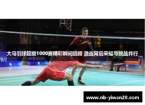 大马羽球超级1000赛精彩瞬间回顾 激战背后荣耀与挑战并行 大马羽球超级1000赛精彩瞬间回顾 激战背后荣耀与挑战并行