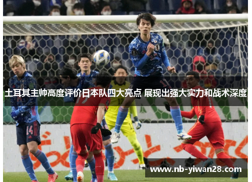 土耳其主帅高度评价日本队四大亮点 展现出强大实力和战术深度 土耳其主帅高度评价日本队四大亮点 展现出强大实力和战术深度
