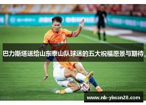 巴力斯塔送给山东泰山队球迷的五大祝福愿景与期待 巴力斯塔送给山东泰山队球迷的五大祝福愿景与期待