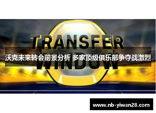 沃克未来转会前景分析 多家顶级俱乐部争夺战激烈 沃克未来转会前景分析 多家顶级俱乐部争夺战激烈