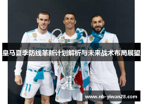 皇马夏季防线革新计划解析与未来战术布局展望 皇马夏季防线革新计划解析与未来战术布局展望