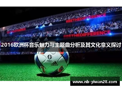 2016欧洲杯音乐魅力与主题曲分析及其文化意义探讨 2016欧洲杯音乐魅力与主题曲分析及其文化意义探讨