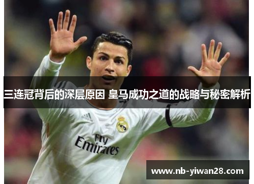 三连冠背后的深层原因 皇马成功之道的战略与秘密解析 三连冠背后的深层原因 皇马成功之道的战略与秘密解析