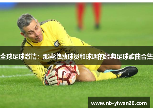 全球足球激情:那些激励球员和球迷的经典足球歌曲合集 全球足球激情:那些激励球员和球迷的经典足球歌曲合集
