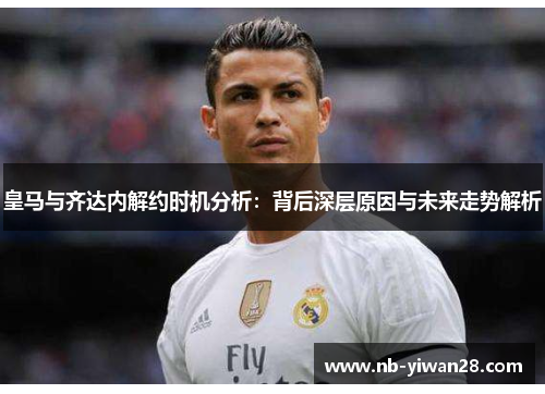 皇马与齐达内解约时机分析：背后深层原因与未来走势解析
