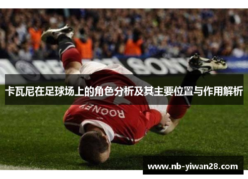 卡瓦尼在足球场上的角色分析及其主要位置与作用解析 卡瓦尼在足球场上的角色分析及其主要位置与作用解析