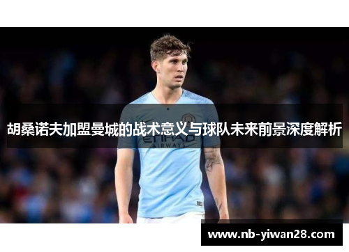 胡桑诺夫加盟曼城的战术意义与球队未来前景深度解析