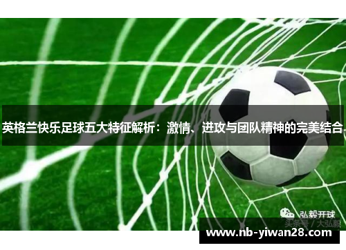 英格兰快乐足球五大特征解析：激情、进攻与团队精神的完美结合