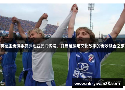 莫德里奇携手克罗地亚民间传说,开启足球与文化故事的奇妙融合之旅 莫德里奇携手克罗地亚民间传说,开启足球与文化故事的奇妙融合之旅