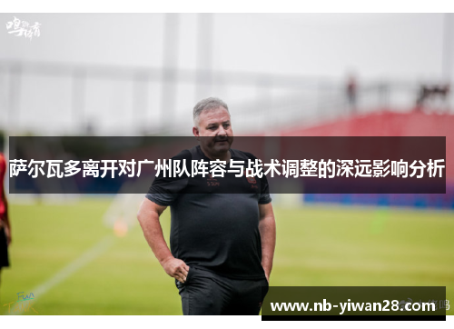 萨尔瓦多离开对广州队阵容与战术调整的深远影响分析 萨尔瓦多离开对广州队阵容与战术调整的深远影响分析