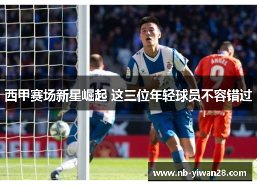西甲赛场新星崛起 这三位年轻球员不容错过 西甲赛场新星崛起 这三位年轻球员不容错过