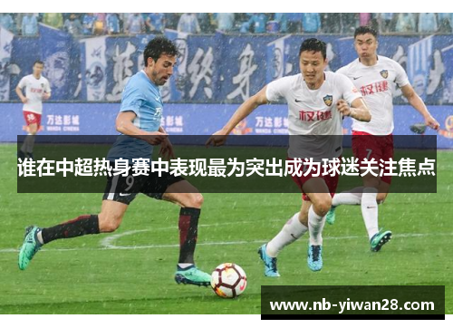 谁在中超热身赛中表现最为突出成为球迷关注焦点 谁在中超热身赛中表现最为突出成为球迷关注焦点