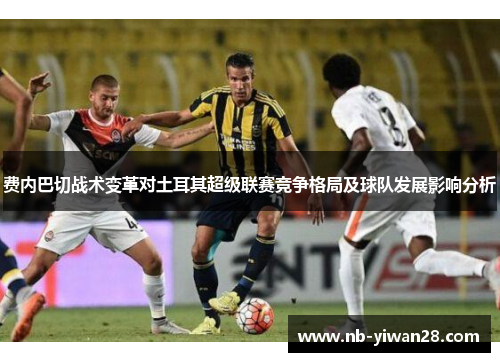 费内巴切战术变革对土耳其超级联赛竞争格局及球队发展影响分析 费内巴切战术变革对土耳其超级联赛竞争格局及球队发展影响分析