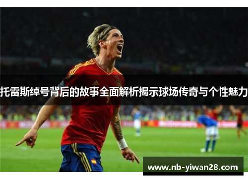 托雷斯绰号背后的故事全面解析揭示球场传奇与个性魅力 托雷斯绰号背后的故事全面解析揭示球场传奇与个性魅力