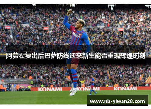 阿劳霍复出后巴萨防线迎来新生能否重现辉煌时刻